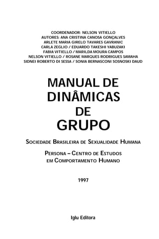 COORDENADOR: NELSON VITIELLO
AUTORES: ANA CRISTINA CANOSA GONÇALVES
ARLETE MARIA GIRELO TAVARES GAVRANIC
CARLA ZEGLIO / EDUARDO TAKESHI YABUZAKI
FABIA VITIELLO / MARILDA MOURA CAMPOS
NELSON VITIELLO / ROSANE MARQUES RODRIGUES SAMAHA
SIDNEI ROBERTO DI SESSA / SONIA BERNASCONI SOSNOSKI DAUD
MANUAL DE
DINÂMICAS
DE
GRUPO
SOCIEDADE BRASILEIRA DE SEXUALIDADE HUMANA
PERSONA – CENTRO DE ESTUDOS
EM COMPORTAMENTO HUMANO
1997
Iglu Editora
 