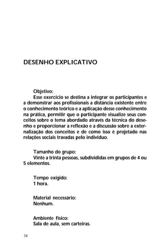 34
DESENHO EXPLICATIVO
Objetivo:
Esse exercício se destina a integrar os participantes e
a demonstrar aos profissionais a distância existente entre
o conhecimento teórico e a aplicação desse conhecimento
na prática, permitir que o participante visualize seus con-
ceitos sobre o tema abordado através da técnica do dese-
nho e proporcionar a reflexão e a discussão sobre a exter-
nalização dos conceitos e de como isso é projetado nas
relações sociais travadas pelo indivíduo.
Tamanho do grupo:
Vinte a trinta pessoas, subdivididas em grupos de 4 ou
5 elementos.
Tempo exigido:
1 hora.
Material necessário:
Nenhum.
Ambiente físico:
Sala de aula, sem carteiras.
 