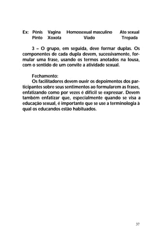 37
Ex: Pênis Vagina Homossexual masculino Ato sexual
Pinto Xoxota Viado Trepada
3 – O grupo, em seguida, deve formar duplas. Os
componentes de cada dupla devem, sucessivamente, for-
mular uma frase, usando os termos anotados na lousa,
com o sentido de um convite a atividade sexual.
Fechamento:
Os facilitadores devem ouvir os depoimentos dos par-
ticipantes sobre seus sentimentos ao formularem as frases,
enfatizando como por vezes é difícil se expressar. Devem
também enfatizar que, especialmente quando se visa a
educação sexual, é importante que se use a terminologia à
qual os educandos estão habituados.
 