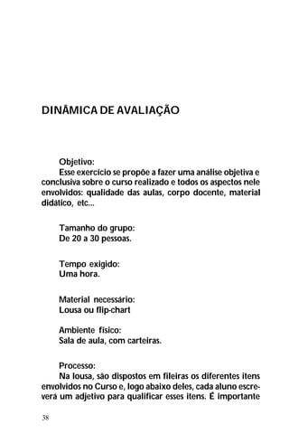 38
DINÂMICA DE AVALIAÇÃO
Objetivo:
Esse exercício se propõe a fazer uma análise objetiva e
conclusiva sobre o curso realizado e todos os aspectos nele
envolvidos: qualidade das aulas, corpo docente, material
didático, etc...
Tamanho do grupo:
De 20 a 30 pessoas.
Tempo exigido:
Uma hora.
Material necessário:
Lousa ou flip-chart
Ambiente físico:
Sala de aula, com carteiras.
Processo:
Na lousa, são dispostos em fileiras os diferentes itens
envolvidos no Curso e, logo abaixo deles, cada aluno escre-
verá um adjetivo para qualificar esses itens. É importante
 