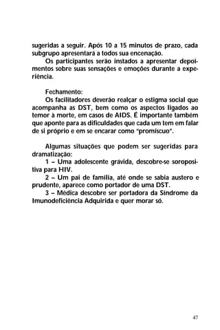 47
sugeridas a seguir. Após 10 a 15 minutos de prazo, cada
subgrupo apresentará a todos sua encenação.
Os participantes serão instados a apresentar depoi-
mentos sobre suas sensações e emoções durante a expe-
riência.
Fechamento:
Os facilitadores deverão realçar o estigma social que
acompanha as DST, bem como os aspectos ligados ao
temor à morte, em casos de AIDS. É importante também
que aponte para as dificuldades que cada um tem em falar
de si próprio e em se encarar como “promíscuo”.
Algumas situações que podem ser sugeridas para
dramatização:
1 – Uma adolescente grávida, descobre-se soroposi-
tiva para HIV.
2 – Um pai de família, até onde se sabia austero e
prudente, aparece como portador de uma DST.
3 – Médica descobre ser portadora da Síndrome da
Imunodeficiência Adquirida e quer morar só.
 