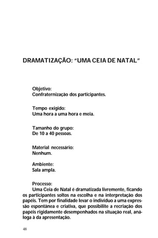 48
DRAMATIZAÇÃO: “UMA CEIA DE NATAL”
Objetivo:
Confraternização dos participantes.
Tempo exigido:
Uma hora a uma hora e meia.
Tamanho do grupo:
De 10 a 40 pessoas.
Material necessário:
Nenhum.
Ambiente:
Sala ampla.
Processo:
Uma Ceia de Natal é dramatizada livremente, ficando
os participantes soltos na escolha e na interpretação dos
papéis. Tem por finalidade levar o indivíduo a uma expres-
são espontânea e criativa, que possibilite a recriação dos
papéis rigidamente desempenhados na situação real, aná-
loga à da apresentação.
 