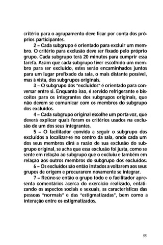 55
critério para o agrupamento deve ficar por conta dos pró-
prios participantes.
2 – Cada subgrupo é orientado para excluir um mem-
bro. O critério para exclusão deve ser fixado pelo próprio
grupo. Cada subgrupo terá 20 minutos para cumprir essa
tarefa. Assim que cada subgrupo tiver escolhido um mem-
bro para ser excluído, estes serão encaminhados juntos
para um lugar prefixado da sala, o mais distante possível,
mas à vista, dos subgrupos originais.
3 – O subgrupo dos “excluídos” é orientado para con-
versar entre si. Enquanto isso, é servido refrigerante e bis-
coitos para os integrantes dos subgrupos originais, que
não devem se comunicar com os membros do subgrupo
dos excluídos.
4 – Cada subgrupo original escolhe um porta-voz, que
deverá explicar quais foram os critérios usados na exclu-
são de um dos seus integrantes.
5 – O facilitador convida a seguir o subgrupo dos
excluídos a localizar-se no centro da sala, onde cada um
dos seus membros dirá a razão de sua exclusão do sub-
grupo original, se acha que essa exclusão foi justa, como se
sente em relação ao subgrupo que o excluiu e também em
relação aos outros membros do subgrupo dos excluídos.
6 – Os excluídos são então instados a voltarem aos seus
grupos de origem e procurarem novamente se integrar.
7 – Reúne-se então o grupo todo e o facilitador apre-
senta comentários acerca do exercício realizado, enfati-
zando os aspectos sociais e sexuais, as características das
pessoas “normais” e das “estigmatizadas”, bem como a
interação entre os estigmatizados.
 