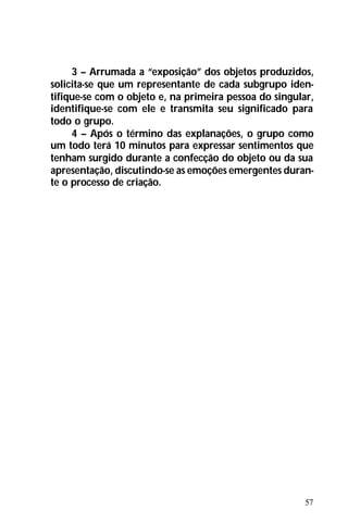 57
3 – Arrumada a “exposição” dos objetos produzidos,
solicita-se que um representante de cada subgrupo iden-
tifique-se com o objeto e, na primeira pessoa do singular,
identifique-se com ele e transmita seu significado para
todo o grupo.
4 – Após o término das explanações, o grupo como
um todo terá 10 minutos para expressar sentimentos que
tenham surgido durante a confecção do objeto ou da sua
apresentação, discutindo-se as emoções emergentes duran-
te o processo de criação.
 