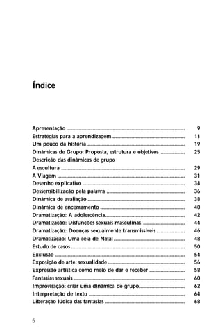 6
Índice
Apresentação .............................................................................................. 9
Estratégias para a aprendizagem.......................................................... 11
Um pouco da história.............................................................................. 19
Dinâmicas de Grupo: Proposta, estrutura e objetivos ................... 25
Descrição das dinâmicas de grupo
A escultura .................................................................................................. 29
A Viagem ..................................................................................................... 31
Desenho explicativo ................................................................................. 34
Dessensibilização pela palavra .............................................................. 36
Dinâmica de avaliação ............................................................................. 38
Dinâmica de encerramento ................................................................... 40
Dramatização: A adolescência............................................................... 42
Dramatização: Disfunções sexuais masculinas ................................. 44
Dramatização: Doenças sexualmente transmissíveis ...................... 46
Dramatização: Uma ceia de Natal ........................................................ 48
Estudo de casos .......................................................................................... 50
Exclusão ....................................................................................................... 54
Exposição de arte: sexualidade ............................................................. 56
Expressão artística como meio de dar e receber ............................ 58
Fantasias sexuais ........................................................................................ 60
Improvisação: criar uma dinâmica de grupo.................................... 62
Interpretação de texto ............................................................................ 64
Liberação lúdica das fantasias ............................................................... 68
 