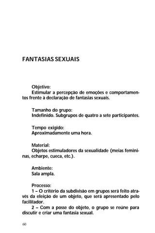 60
FANTASIAS SEXUAIS
Objetivo:
Estimular a percepção de emoções e comportamen-
tos frente à declaração de fantasias sexuais.
Tamanho do grupo:
Indefinido. Subgrupos de quatro a sete participantes.
Tempo exigido:
Aproximadamente uma hora.
Material:
Objetos estimuladores da sexualidade (meias femini-
nas, echarpe, cueca, etc.).
Ambiente:
Sala ampla.
Processo:
1 – O critério da subdivisão em grupos será feito atra-
vés da eleição de um objeto, que será apresentado pelo
facilitador.
2 – Com a posse do objeto, o grupo se reúne para
discutir e criar uma fantasia sexual.
 