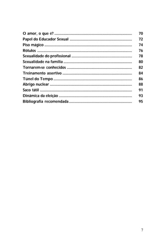 7
O amor, o que é? ...................................................................................... 70
Papel do Educador Sexual ..................................................................... 72
Piso mágico ................................................................................................. 74
Rótulos ......................................................................................................... 76
Sexualidade do profissional ................................................................... 78
Sexualidade na família ............................................................................ 80
Tornarem-se conhecidos ........................................................................ 82
Treinamento assertivo ............................................................................. 84
Túnel do Tempo ....................................................................................... 86
Abrigo nuclear ........................................................................................... 88
Saco tátil ...................................................................................................... 91
Dinâmica da eleição ................................................................................. 93
Bibliografia recomendada...................................................................... 95
 