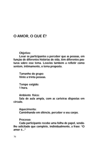 70
O AMOR, O QUE É?
Objetivo:
Levar os participantes a perceber que as pessoas, em
função de diferentes histórias de vida, têm diferentes pos-
turas sobre esse tema. Levá-los também a refletir como
sentem, intimamente, o tema proposto.
Tamanho do grupo:
Vinte a trinta pessoas.
Tempo exigido:
1 hora.
Ambiente físico:
Sala de aula ampla, com as carteiras dispostas em
círculo.
Aquecimento:
Caminhando em silêncio, perceber o seu corpo.
Processo:
Cada participante recebe uma folha de papel, sendo-
lhe solicitado que complete, individualmente, a frase: “O
amor é...”
 