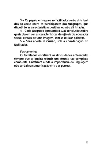 73
3 – Os papéis entregues ao facilitador serão distribuí-
dos ao acaso entre os participantes dos subgrupos, que
discutirão as características positivas ou não ali listadas.
4 – Cada subgrupo apresentará suas conclusões sobre
quais devem ser as características desejáveis do educador
sexual através de uma imagem, sem se utilizar palavras.
5 – Será aberta discussão, sob a coordenação do
facilitador.
Fechamento:
O facilitador enfatizará as dificuldades enfrentadas
sempre que se queira reduzir um assunto tão complexo
como este. Enfatizará ainda a importância da linguagem
não verbal na comunicação entre as pessoas.
 