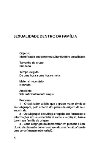 80
SEXUALIDADE DENTRO DA FAMÍLIA
Objetivo:
Identificação dos conceitos culturais sobre sexualidade.
Tamanho do grupo:
Ilimitado.
Tempo exigido:
De uma hora a uma hora e meia.
Material necessário:
Nenhum.
Ambiente:
Sala suficientemente ampla.
Processo:
1 – O facilitador solicita que o grupo maior divida-se
em subgrupos, pelo critério dos países de origem de seus
ancestrais.
2 – Os subgrupos discutirão a respeito das formações e
informações sexuais recebidas durante sua criação, basea-
da em sua família de origem.
3 – Cada subgrupo irá demonstrar em plenária a con-
clusão da discussão do tema através de uma “estátua” ou de
uma cena (imagem não verbal).
 