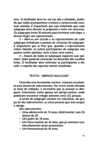 89
ções. O facilitador deve ler em voz alta a atividade, pedin-
do que todos acompanhem a leitura e esclarecendo even-
tuais dúvidas. É importante que seja enfatizado que cada
subgrupo deve discutir as propostas e entre em consenso.
Os subgrupos terão 20 minutos para terminar esta etapa, e
devem eleger um representante.
3 – Abre-se um círculo e os representantes de cada
subgrupo verbalizam a posição de consenso do subgrupo.
É importante que se frise que, quando o representante
estiver falando, os outros participantes do subgrupo não
podem emitir opiniões, nem a favor nem contra.
4 – Depois de todos os subgrupos exporem suas opi-
niões, todos poderão concordar ou discordar das escolhas
feitas. O facilitador deve estimular os participantes a dis-
cutir a respeito dos aspectos morais envolvidos.
TEXTO: “ABRIGO NUCLEAR”
Ocorrida uma hecatombe nuclear, restaram no plane-
ta uma dezena de sobreviventes. Por serem ainda elevadas
as taxas de radiação, é necessário que as pessoas se abri-
guem. Entretanto, existe apenas um abrigo nuclear, onde
poderiam encontrar refúgio somente cinco (5) pessoas.
A tarefa do subgrupo consiste em selecionar, do gru-
po de dez sobreviventes, as cinco pessoas que irão ocupar
o abrigo.
São sobreviventes:
• Uma adolescente de 15 anos, débil mental, com QI
abaixo de 20.
• Um padre de 78 anos.
• Um físico nuclear de 35 anos, que já cometeu reco-
nhecidamente vários assassinatos.
• Um homossexual de 45 anos.
 