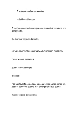 A amizade duplica as alegrias
e divide as tristezas.
A melhor maneira de começar uma amizade é com uma boa
gargalhada.
De terminar com ela, também.
NENHUM OBSTÁCULO É GRANDE DEMAIS GUANDO
CONFIAMOS EM DEUS.
quem acredita sempre
alcança!
"Se cair levante se deslizar se segure mas nunca pence em
desistir por que o quanto mas amarga for a sua queda
mas doce sera a sua vitoria"
 