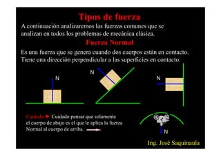 Fuerza Normal
Es una fuerza que se genera cuando dos cuerpos están en contacto.
Tiene una dirección perpendicular a las superficies en contacto.
N
N
N
Tipos de fuerza
A continuación analizaremos las fuerzas comunes que se
analizan en todos los problemas de mecánica clásica.
N N
Cuidado ► Cuidado pensar que solamente
el cuerpo de abajo es el que le aplica la fuerza
Normal al cuerpo de arriba.
N
Ing. José Saquinaula
 