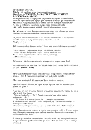 ENTREVISTA MUSICAL
Objetivo : integração da turma e descontração dos alunos
Como fazer: A PROFESSORA FARÁ AS PERGUNTAS E OS ALUNOS
RESPONDERÃO CANTANDO.
Porém primeiramente forme pequenos grupos com os colegas e leiam a entrevista,
façam um rápido ensaio com o grupo para relembrar as músicas que serão cantadas.
Mas atenção peça para que os alunos cantem num tom baixo para não atrapalhar.
Ao sinal da professora , todos farão silêncio para o início da entrevista.
Obs : na hora de responder a sala toda cantará e não apenas um grupo.
1) Vivemos em grupo , lidamos com pessoas o tempo todo, sabemos que há uma
receita para vivermos em harmonia, vocês sabem qual é ?
“E preciso amar as pessoas como se não houvesse amanhã como se não houvesse
amanhã, porque se você parar pra pensar, na verdade não há ...
( Legião Urbana)
2) Já pensou, se não tivéssemos amigos ? Como seria se você não tivesse um amigo ?
“Avião sem asa, fogueira sem brasa, sou eu assim sem você .
Futebol sem bola, Piu-piu sem Frajola ... Sou eu assim sem você.
Eu não existo longe de você e a solidão é o meu pior castigo.
( Adriana Calcanhoto )
3) Assim, se você tivesse que dizer algo agora para seus amigos, o que diria?
Eu tenho tanto pra lhe falar, mas com palavras não sei dizer como é grande o meu amor
por você ( Roberto Carlos)
4) As vezes pinta aquela tristeza, uma dor invade o coração e medo começa a tomar
conta ..., é hora de reagir, se isso acontecer com você, cante bem alto :
Moro, num país tropical. Abençoado por Deus e bonito por natureza.
5) Mas se você está sofrendo por algum motivo, seja qual for o seu problema quem
poderia lhe ajudar ?
“ seja qual for o seu problema, fale com Deus, Ele vai ajudar você / Após a dor vem a
alegria. pois Deus é amor
Não te deixará sofrer.... õ ô / Deus te trouxe aqui para aliviar os teus
sofrimentos ......ô ô /
È Ele o autor da fé do princípio ao fim em todos teus tormentos
E ainda se vier noite traiçoeira / se a cruz pesada for / Cristo estará contigo / e o
mundo pode até fazer você
chorar mas Deus te quer sorrindo ( bis) ( Noites traiçoeiras – Padre Marcelo)
6) Com Deus devemos e podemos ter sempre um pensamento positivo, devemos encarar
os problemas e esperar sempre algo melhor a cada dia ... dias melhores pra sempre. E
então como devemos viver ?
É o amor, que mexe com a minha cabeça e me deixa assim. Que faz eu pensar em você
e esquecer de mim. Que faz eu entender que a vida é feita pra viver. )Zeze de Carmago
e Luciano)
 
