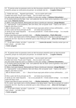 01. “E preciso amar as pessoas como se não houvesse amanhã como se não houvesse
amanhã, porque se você parar pra pensar, na verdade não há ... ( Legião Urbana)
2. “Avião sem asa, fogueira sem brasa, sou eu assim sem você .
Futebol sem bola, Piu-piu sem Frajola ... Sou eu assim sem você.
Eu não existo longe de você e a solidão é o meu pior castigo. ( Adriana Calcanhoto )
3. Eu tenho tanto pra lhe falar, mas com palavras não sei dizer como é grande o meu amor
por você ( Roberto Carlos)
4. Moro, num país tropical. Abençoado por Deus e bonito por natureza. (Jorge Benjor)
5. “ seja qual for o seu problema, fale com Deus, Ele vai ajudar você / Após a dor vem a
alegria. pois Deus é amor
Não te deixará sofrer.... õ ô / Deus te trouxe aqui para aliviar os teus sofrimentos ......ô ô /
È Ele o autor da fé do princípio ao fim em todos teus tormentos
E ainda se vier noite traiçoeira / se a cruz pesada for / Cristo estará contigo / e o mundo
pode até fazer você
chorar mas Deus te quer sorrindo ( bis) ( Noites traiçoeiras – Padre Marcelo)
6. É o amor, que mexe com a minha cabeça e me deixa assim. Que faz eu pensar em você e
esquecer de mim. Que faz eu entender que a vida é feita pra viver. (Zeze de Carmago e
Luciano)
7. “ E vai rolar a festa, vai rolar / o povo da ...... ( nome da escola ) mandou avisar que vai
rolar a festa ... vai rolar ( bis)
( Ivete sangalo)
01. “E preciso amar as pessoas como se não houvesse amanhã como se não houvesse
amanhã, porque se você parar pra pensar, na verdade não há ... ( Legião Urbana)
2. “Avião sem asa, fogueira sem brasa, sou eu assim sem você .
Futebol sem bola, Piu-piu sem Frajola ... Sou eu assim sem você.
Eu não existo longe de você e a solidão é o meu pior castigo. ( Adriana Calcanhoto )
3. Eu tenho tanto pra lhe falar, mas com palavras não sei dizer como é grande o meu amor
por você ( Roberto Carlos)
4. Moro, num país tropical. Abençoado por Deus e bonito por natureza. (Jorge Benjor)
5. “ seja qual for o seu problema, fale com Deus, Ele vai ajudar você / Após a dor vem a
alegria. pois Deus é amor
Não te deixará sofrer.... õ ô / Deus te trouxe aqui para aliviar os teus sofrimentos ......ô ô
/
È Ele o autor da fé do princípio ao fim em todos teus tormentos
E ainda se vier noite traiçoeira / se a cruz pesada for / Cristo estará contigo / e o mundo
pode até fazer você
chorar mas Deus te quer sorrindo ( bis) ( Noites traiçoeiras – Padre Marcelo)
6. É o amor, que mexe com a minha cabeça e me deixa assim. Que faz eu pensar em você e
esquecer de mim. Que faz eu entender que a vida é feita pra viver. (Zeze de Carmago e
Luciano)
7. “ E vai rolar a festa, vai rolar / o povo da ...... ( nome da escola ) mandou avisar que vai
rolar a festa ... vai rolar ( bis)
( Ivete sangalo)
 