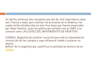 Se define entonces dos conceptos que son de vital importancia como
son; Fuerza y masa, para analizar los principios de la dinámica, los
cuales están establecidas en solo tres leyes que fueron enunciadas
por Isaac Newton, quien las publico por primera vez en 1687 y se
conocen como LAS LEYES DEL MOVIMIENTO DE NEWTON.
FUERZA: Magnitud de carácter vectorial que mide la intensidad de
interacción de los cuerpos y cuya influencia tiende a acelerar un
objeto.
MASA: Es la magnitud que cuantifica la cantidad de materia de un
cuerpo.
 