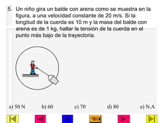 5. Un niño gira un balde con arena como se muestra en la
figura, a una velocidad constante de 20 m/s. Si la
longitud de la cuerda es 10 m y la masa del balde con
arena es de 1 kg, hallar la tensión de la cuerda en el
punto más bajo de la trayectoria.
a) 50 N b) 60 c) 70 d) 80 e) N.A
 