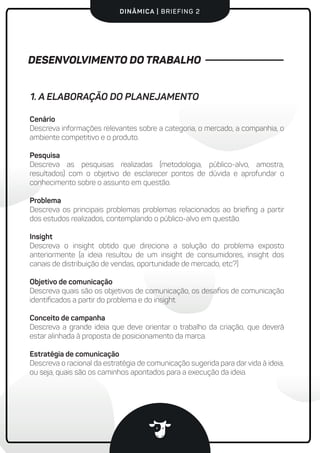 DINÂMICA | BRIEFING 2
Cenário
Descreva informações relevantes sobre a categoria, o mercado, a companhia, o
ambiente competitivo e o produto.
Pesquisa
Descreva as pesquisas realizadas (metodologia, público-alvo, amostra,
resultados) com o objetivo de esclarecer pontos de dúvida e aprofundar o
conhecimento sobre o assunto em questão.
Problema
Descreva os principais problemas problemas relacionados ao brieﬁng a partir
dos estudos realizados, contemplando o público-alvo em questão.
Insight
Descreva o insight obtido que direciona a solução do problema exposto
anteriormente (a ideia resultou de um insight de consumidores, insight dos
canais de distribuição de vendas, oportunidade de mercado, etc?)
Objetivo de comunicação
Descreva quais são os objetivos de comunicação, os desaﬁos de comunicação
identiﬁcados a partir do problema e do insight.
Conceito de campanha
Descreva a grande ideia que deve orientar o trabalho da criação, que deverá
estar alinhada à proposta de posicionamento da marca.
Estratégia de comunicação
Descreva o racional da estratégia de comunicação sugerida para dar vida à ideia,
ou seja, quais são os caminhos apontados para a execução da ideia.
1. A ELABORAÇÃO DO PLANEJAMENTO
DESENVOLVIMENTO DO TRABALHO
 