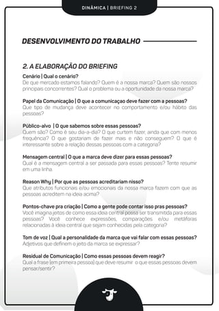 DINÂMICA | BRIEFING 2
DESENVOLVIMENTO DO TRABALHO
Cenário | Qual o cenário?
De que mercado estamos falando? Quem é a nossa marca? Quem são nossos
principais concorrentes? Qual o problema ou a oportunidade da nossa marca?
Papel da Comunicação | O que a comunicaçao deve fazer com a pessoas?
Que tipo de mudança deve acontecer no comportamento e/ou hábito das
pessoas?
Público-alvo | O que sabemos sobre essas pessoas?
Quem são? Como é seu dia-a-dia? O que curtem fazer, ainda que com menos
frequência? O que gostariam de fazer mais e não conseguem? O que é
interessante sobre a relação dessas pessoas com a categoria?
Mensagem central | O que a marca deve dizer para essas pessoas?
Qual é a mensagem central a ser passada para essas pessoas? Tente resumir
em uma linha.
Reason Why | Por que as pessoas acreditariam nisso?
Que atributos funcionais e/ou emocionais da nossa marca fazem com que as
pessoas acreditem na ideia acima?
Pontos-chave pra criação | Como a gente pode contar isso pras pessoas?
Você imagina jeitos de como essa ideia central possa ser transmitida para essas
pessoas? Você conhece expressões, comparações e/ou metáforas
relacionadas à ideia central que sejam conhecidas pela categoria?
Tom de voz | Qual a personalidade da marca que vai falar com essas pessoas?
Adjetivos que deﬁnem o jeito da marca se expressar?
Residual de Comunicação | Como essas pessoas devem reagir?
Qual a frase (em primeira pessoa) que deve resumir o que essas pessoas devem
pensar/sentir?
2. A ELABORAÇÃO DO BRIEFING
 