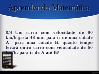 05) Um carro com velocidade de 80
km/h gasta 48 min para ir de uma cidade
A  para uma cidade B. quanto tempo
levará outro carro com velocidade de 60
km/h, para ir de A até B?
Aprendendo MatemáticaAprendendo Matemática
 