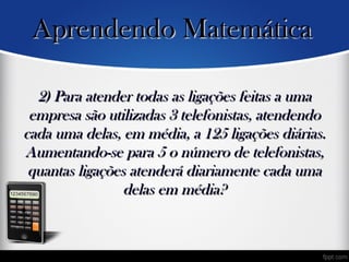 2) Para atender todas as ligações feitas a uma2) Para atender todas as ligações feitas a uma
empresa são utilizadas 3 telefonistas, atendendoempresa são utilizadas 3 telefonistas, atendendo
cada uma delas, em média, a 125 ligações diárias.cada uma delas, em média, a 125 ligações diárias.
Aumentando-se para 5 o número de telefonistas,Aumentando-se para 5 o número de telefonistas,
quantas ligações atenderá diariamente cada umaquantas ligações atenderá diariamente cada uma
delas em média?delas em média?
•
Aprendendo MatemáticaAprendendo Matemática
 