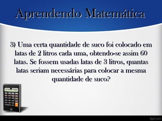 3) Uma certa quantidade de suco foi colocado em3) Uma certa quantidade de suco foi colocado em
latas de 2 litros cada uma, obtendo-se assim 60latas de 2 litros cada uma, obtendo-se assim 60
latas. Se fossem usadas latas de 3 litros, quantaslatas. Se fossem usadas latas de 3 litros, quantas
latas seriam necessárias para colocar a mesmalatas seriam necessárias para colocar a mesma
quantidade de suco?quantidade de suco?
•
Aprendendo MatemáticaAprendendo Matemática
 