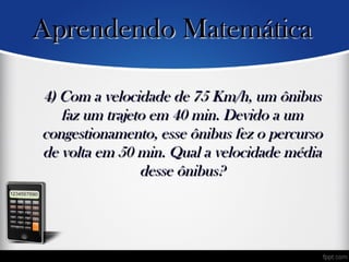 4) Com a velocidade de 75 Km/h, um ônibus4) Com a velocidade de 75 Km/h, um ônibus
faz um trajeto em 40 min. Devido a umfaz um trajeto em 40 min. Devido a um
congestionamento, esse ônibus fez o percursocongestionamento, esse ônibus fez o percurso
de volta em 50 min. Qual a velocidade médiade volta em 50 min. Qual a velocidade média
desse ônibus?desse ônibus?
Aprendendo MatemáticaAprendendo Matemática
 