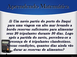 5) Um navio partiu do porto do Itaqui5) Um navio partiu do porto do Itaqui
para uma viagem em alto mar levando apara uma viagem em alto mar levando a
bordo reservas suficientes para alimentarbordo reservas suficientes para alimentar
seus 20 tripulantes durante 30 dias. Logoseus 20 tripulantes durante 30 dias. Logo
após a partida do navio, percebeu-se aapós a partida do navio, percebeu-se a
presença de 4 tripulantes clandestinos.presença de 4 tripulantes clandestinos.
Nessas condições, quantos dias ainda vãoNessas condições, quantos dias ainda vão
durar as reservas de alimentos? durar as reservas de alimentos? 
•
Aprendendo MatemáticaAprendendo Matemática
 