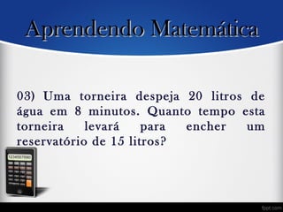 03) Uma torneira despeja 20 litros de
água em 8 minutos. Quanto tempo esta
torneira levará para encher um
reservatório de 15 litros?
Aprendendo MatemáticaAprendendo Matemática
 