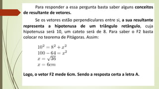 Para responder a essa pergunta basta saber alguns conceitos
de resultante de vetores.
Se os vetores estão perpendiculares entre si, a sua resultante
representa a hipotenusa de um triângulo retângulo, cuja
hipotenusa será 10, um cateto será de 8. Para saber o F2 basta
colocar no teorema de Pitágoras. Assim:
Logo, o vetor F2 mede 6cm. Sendo a resposta certa a letra A.
 