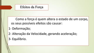 Efeitos da Força
Como a força é quem altera o estado de um corpo,
os seus possíveis efeitos são causar:
1- Deformação;
2- Alteração da Velocidade, gerando aceleração;
3- Equilíbrio.
 