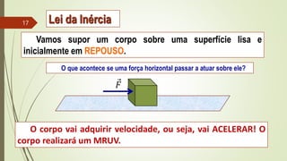 Vamos supor um corpo sobre uma superfície lisa e
inicialmente em REPOUSO.
O que acontece se uma força horizontal passar a atuar sobre ele?
O corpo vai adquirir velocidade, ou seja, vai ACELERAR! O
corpo realizará um MRUV.
𝐹
Lei da Inércia
17
 