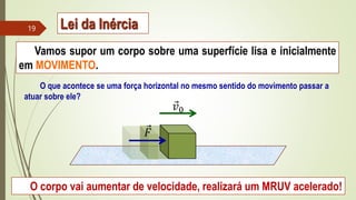 Vamos supor um corpo sobre uma superfície lisa e inicialmente
em MOVIMENTO.
O que acontece se uma força horizontal no mesmo sentido do movimento passar a
atuar sobre ele?
O corpo vai aumentar de velocidade, realizará um MRUV acelerado!
𝐹
𝑣0
19 Lei da Inércia
 