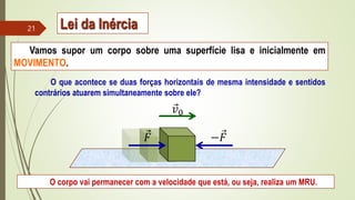Vamos supor um corpo sobre uma superfície lisa e inicialmente em
MOVIMENTO.
O que acontece se duas forças horizontais de mesma intensidade e sentidos
contrários atuarem simultaneamente sobre ele?
O corpo vai permanecer com a velocidade que está, ou seja, realiza um MRU.
𝑣0
𝐹 −𝐹
21 Lei da Inércia
 