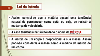 • Assim, conclui-se que a matéria possui uma tendência
natural de permanecer como está, ou seja, de resistir à
mudança de velocidade.
• A essa tendência natural foi dado o nome de INÉRCIA.
• A inércia de um corpo é proporcional à sua massa. Assim
pode-se considerar a massa como a medida da inércia de
um corpo.
23 Lei da Inércia
 