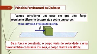 Vamos considerar um caso em que uma força
resultante diferente de zero atua sobre um corpo:
O que ocorre com a velocidade do corpo?
Se a força é constante, o corpo varia de velocidade a uma
taxa também constante. Ou seja, o corpo realiza um MRUV.
𝐹
Princípio Fundamental da Dinâmica
26
 