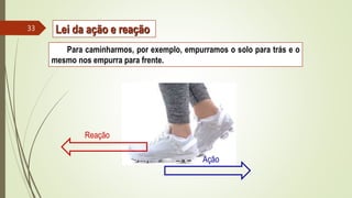 Para caminharmos, por exemplo, empurramos o solo para trás e o
mesmo nos empurra para frente.
Ação
Reação
Lei da ação e reação
33
 