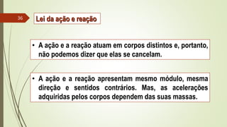 • A ação e a reação atuam em corpos distintos e, portanto,
não podemos dizer que elas se cancelam.
• A ação e a reação apresentam mesmo módulo, mesma
direção e sentidos contrários. Mas, as acelerações
adquiridas pelos corpos dependem das suas massas.
36 Lei da ação e reação
 