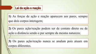 1) As forças de ação e reação aparecem aos pares, sempre
que dois corpos interagem;
2) Os pares ação/reação podem ser de contato direto ou de
ação a distância sendo o par sempre da mesma natureza;
3) Os pares ação/reação nunca se anulam pois atuam em
corpos diferentes.
Lei da ação e reação
 