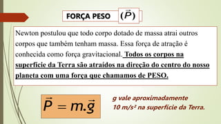 Newton postulou que todo corpo dotado de massa atrai outros
corpos que também tenham massa. Essa força de atração é
conhecida como força gravitacional. Todos os corpos na
superfície da Terra são atraídos na direção do centro do nosso
planeta com uma força que chamamos de PESO.
g
m
P


.

g vale aproximadamente
10 m/s² na superfície da Terra.
FORÇA PESO )
(P

 