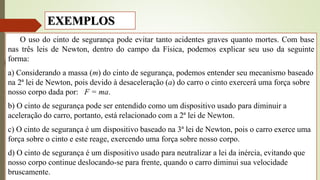EXEMPLOS
O uso do cinto de segurança pode evitar tanto acidentes graves quanto mortes. Com base
nas três leis de Newton, dentro do campo da Física, podemos explicar seu uso da seguinte
forma:
a) Considerando a massa (m) do cinto de segurança, podemos entender seu mecanismo baseado
na 2ª lei de Newton, pois devido à desaceleração (a) do carro o cinto exercerá uma força sobre
nosso corpo dada por: F = ma.
b) O cinto de segurança pode ser entendido como um dispositivo usado para diminuir a
aceleração do carro, portanto, está relacionado com a 2ª lei de Newton.
c) O cinto de segurança é um dispositivo baseado na 3ª lei de Newton, pois o carro exerce uma
força sobre o cinto e este reage, exercendo uma força sobre nosso corpo.
d) O cinto de segurança é um dispositivo usado para neutralizar a lei da inércia, evitando que
nosso corpo continue deslocando-se para frente, quando o carro diminui sua velocidade
bruscamente.
 
