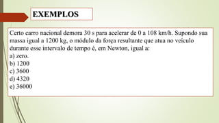 Certo carro nacional demora 30 s para acelerar de 0 a 108 km/h. Supondo sua
massa igual a 1200 kg, o módulo da força resultante que atua no veículo
durante esse intervalo de tempo é, em Newton, igual a:
a) zero.
b) 1200
c) 3600
d) 4320
e) 36000
EXEMPLOS
 