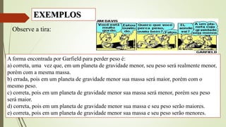 Observe a tira:
A forma encontrada por Garfield para perder peso é:
a) correta, uma vez que, em um planeta de gravidade menor, seu peso será realmente menor,
porém com a mesma massa.
b) errada, pois em um planeta de gravidade menor sua massa será maior, porém com o
mesmo peso.
c) correta, pois em um planeta de gravidade menor sua massa será menor, porém seu peso
será maior.
d) correta, pois em um planeta de gravidade menor sua massa e seu peso serão maiores.
e) correta, pois em um planeta de gravidade menor sua massa e seu peso serão menores.
EXEMPLOS
 