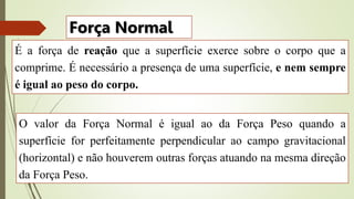 É a força de reação que a superfície exerce sobre o corpo que a
comprime. É necessário a presença de uma superfície, e nem sempre
é igual ao peso do corpo.
Força Normal
O valor da Força Normal é igual ao da Força Peso quando a
superfície for perfeitamente perpendicular ao campo gravitacional
(horizontal) e não houverem outras forças atuando na mesma direção
da Força Peso.
 