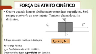 FORÇA DE ATRITO CINÉTICO
• Ocorre quando houver deslizamento entre duas superfícies. Será
sempre contrário ao movimento. Também chamado atrito
dinâmico.
A força de atrito cinético é dada por
N→ Força normal
μc→ Coeficiente de atrito cinético.
Depende das duas superfícies em contato.
fAT = μc.N
 