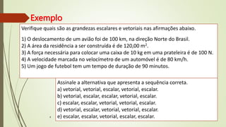Exemplo
8
Verifique quais são as grandezas escalares e vetoriais nas afirmações abaixo.
1) O deslocamento de um avião foi de 100 km, na direção Norte do Brasil.
2) A área da residência a ser construída é de 120,00 m2.
3) A força necessária para colocar uma caixa de 10 kg em uma prateleira é de 100 N.
4) A velocidade marcada no velocímetro de um automóvel é de 80 km/h.
5) Um jogo de futebol tem um tempo de duração de 90 minutos.
Assinale a alternativa que apresenta a sequência correta.
a) vetorial, vetorial, escalar, vetorial, escalar.
b) vetorial, escalar, escalar, vetorial, escalar.
c) escalar, escalar, vetorial, vetorial, escalar.
d) vetorial, escalar, vetorial, vetorial, escalar.
e) escalar, escalar, vetorial, escalar, escalar.
 