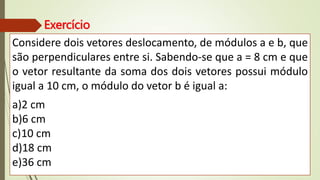 Exercício
Considere dois vetores deslocamento, de módulos a e b, que
são perpendiculares entre si. Sabendo-se que a = 8 cm e que
o vetor resultante da soma dos dois vetores possui módulo
igual a 10 cm, o módulo do vetor b é igual a:
a)2 cm
b)6 cm
c)10 cm
d)18 cm
e)36 cm
 