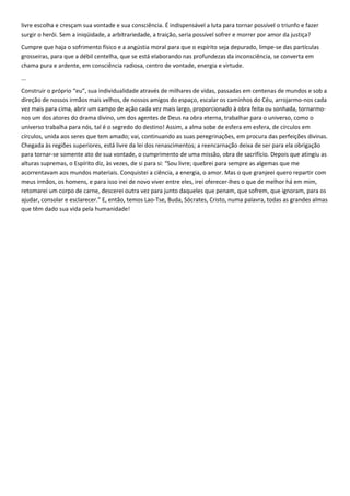 livre escolha e cresçam sua vontade e sua consciência. É indispensável a luta para tornar possível o triunfo e fazer
surgir o herói. Sem a iniqüidade, a arbitrariedade, a traição, seria possível sofrer e morrer por amor da justiça?
Cumpre que haja o sofrimento físico e a angústia moral para que o espírito seja depurado, limpe-se das partículas
grosseiras, para que a débil centelha, que se está elaborando nas profundezas da inconsciência, se converta em
chama pura e ardente, em consciência radiosa, centro de vontade, energia e virtude.
...
Construir o próprio “eu”, sua individualidade através de milhares de vidas, passadas em centenas de mundos e sob a
direção de nossos irmãos mais velhos, de nossos amigos do espaço, escalar os caminhos do Céu, arrojarmo-nos cada
vez mais para cima, abrir um campo de ação cada vez mais largo, proporcionado à obra feita ou sonhada, tornarmo-
nos um dos atores do drama divino, um dos agentes de Deus na obra eterna, trabalhar para o universo, como o
universo trabalha para nós, tal é o segredo do destino! Assim, a alma sobe de esfera em esfera, de círculos em
círculos, unida aos seres que tem amado; vai, continuando as suas peregrinações, em procura das perfeições divinas.
Chegada às regiões superiores, está livre da lei dos renascimentos; a reencarnação deixa de ser para ela obrigação
para tornar-se somente ato de sua vontade, o cumprimento de uma missão, obra de sacrifício. Depois que atingiu as
alturas supremas, o Espírito diz, às vezes, de si para si: “Sou livre; quebrei para sempre as algemas que me
acorrentavam aos mundos materiais. Conquistei a ciência, a energia, o amor. Mas o que granjeei quero repartir com
meus irmãos, os homens, e para isso irei de novo viver entre eles, irei oferecer-lhes o que de melhor há em mim,
retomarei um corpo de carne, descerei outra vez para junto daqueles que penam, que sofrem, que ignoram, para os
ajudar, consolar e esclarecer.” E, então, temos Lao-Tse, Buda, Sócrates, Cristo, numa palavra, todas as grandes almas
que têm dado sua vida pela humanidade!
 
