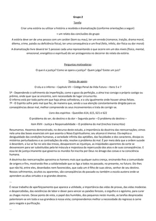 Grupo 2
Tarefa:
Criar uma estória ou utilizar a história a recebida e dramatização (conforme orientações a seguir)
+ um relato das conclusões do grupo
A estória deve ser de uma pessoa com um caráter (bom ou mau), ter um enredo (romance, traição, drama moral,
dilema, crime, paixão ou deficiência física), ter uma consequência e um final (feliz, infeliz, dor física ou dor moral)
A dramatização livre deverá ter 5 pessoas cada uma representando o que ocorre em um dos níveis (físico, mental,
emocional, energético e espiritual) do ser protagonista no decorrer do relato da estória.
Perguntas motivadoras:
O que é a justiça? Como se opera a justiça? Quem julga? Existe um juiz?
Textos de apoio:
O céu e o inferno – Capítulo VII – Código Penal da Vida Futura – Itens 5 e 7
5º - Dependendo o sofrimento da imperfeição, como o gozo da perfeição, a alma traz consigo o próprio castigo ou
prêmio, onde quer que se encontre, sem necessidade de lugar circunscrito.
O inferno está por toda parte em que haja almas sofredoras, e o céu igualmente onde houver almas felizes.
7º - O Espírito sofre pelo mal que fez, de maneira que, sendo a sua atenção constantemente dirigida para as
conseqüências desse mal, melhor compreende os seus inconvenientes e trata de corrigir-se.
Livro dos espíritos - Questões 614, 615, 621 e 622
O problema do ser, do destino e da dor – Segunda parte – O problema do destino –
item XVIII - Justiça e Responsabilidade – O problema do mal (trechos transcritos)
Resumamos. Havemos demonstrado, no decurso deste estudo, a importância da doutrina das reencarnações; vimos
nela uma das bases essenciais em que assenta o Novo Espiritualismo; seu alcance é imenso. Ela explica a
desigualdade das condições humanas, a variedade infinita das aptidões, das faculdades e dos caracteres, dissipa os
mistérios perturbadores e as contradições da vida; resolve o problema do mal. É por meio dela que a ordem sucede
à desordem, a luz se faz no seio das trevas, desaparecem as injustiças, as iniqüidades aparentes da sorte se
desvanecem para ser substituídas pela lei máscula e majestosa da repercussão dos atos e de suas conseqüências. E
essa lei de justiça imanente que governa os mundos foi inscrita por Deus no âmago das coisas e na consciência
humana.
A doutrina das reencarnações aproxima os homens mais que qualquer outra crença, ensinando-lhes a comunidade
de origens e fins, mostrando-lhes a solidariedade que os liga a todos no passado, no presente, no futuro. Diz-lhes
que não há, entre eles, deserdados nem favorecidos, que cada um é filho de suas obras, senhor de seu destino.
Nossos sofrimentos, ocultos ou aparentes, são conseqüências do passado ou também a escola austera onde se
aprendem as altas virtudes e os grandes deveres.
...
É nesse trabalho de aperfeiçoamento que aparece a utilidade, a importância das vidas de provas, das vidas modestas
e despercebidas, das existências de labor e dever para vencer as paixões ferozes, o orgulho e o egoísmo, para curar
as chagas morais. Desse ponto de vista, o papel dos humildes, dos pequenos neste mundo, as tarefas desprezadas
patenteiam-se em toda a sua grandeza à nossa vista; compreendemos melhor a necessidade do regresso à carne
para resgate e purificação.
...
 