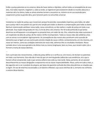 Então a justiça patenteia-se no universo; deixa de haver eleitos e réprobos; sofrem todos as conseqüências de seus
atos, mas todos reparam, resgatam e, cedo ou tarde, se regeneram para evolverem desde os mundos obscuros e
materiais até a luz divina; todas as almas amantes tornam a encontrar-se, reúnem-se em sua ascensão para
cooperarem juntas na grande obra, para tomarem parte na comunhão universal.
...
Insistamos na noção de justiça, que é essencial; porque há precisão, necessidade imperiosa, para todos, de saber
que a justiça não é uma palavra vã, que há uma sanção para todos os deveres e compensações para todas as dores.
Nenhum sistema pode satisfazer nossa razão, nossa consciência, se não realizar a noção de justiça em toda a sua
plenitude. Essa noção está gravada em nós, é a lei da alma e do universo. Por tê-la desconhecido é que tantas
doutrinas se enfraquecem e se extinguem na presente hora, em redor de nós. Ora, a doutrina das vidas sucessivas é
um resplendor da idéia de justiça; dá-lhe realce e brilho incomparáveis. Todas as nossas vidas são solidárias umas
com as outras e se encadeiam rigorosamente. As conseqüências dos nossos atos constituem uma sucessão de
elementos que se ligam uns aos outros pela estreita relação de causa e efeito; constantemente, em nós mesmos, em
nosso ser interior, como nas condições exteriores de nossa vida, sofremos-lhes os resultados inevitáveis. Nossa
vontade ativa é uma causa geradora de efeitos mais ou menos longínquos, bons ou maus, que recaem sobre nós e
formam a trama de nossos destinos.
...
Com o princípio dos renascimentos, a idéia de justiça define-se e verifica-se; a lei moral, a lei do bem se patenteia
em toda a sua harmonia. Esta vida não é mais do que um anel da grande cadeia das suas existências, eis o que o
homem afinal compreende; tudo o que semeia colherá mais cedo ou mais tarde. Deixa, portanto, de ser possível
desconhecermos as nossas obrigações e esquivarmo-nos às nossas responsabilidades. Nisso, como em tudo o mais, o
dia seguinte vem a ser o produto da véspera; por baixo da aparente confusão dos fatos descobrimos as relações que
os ligam. Em vez de estarmos escravizados a um destino inflexível, cuja causa está fora de si, tornamo-nos senhores
e autores desse destino.
 